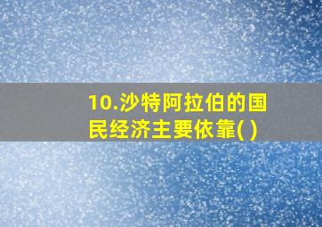 10.沙特阿拉伯的国民经济主要依靠( )